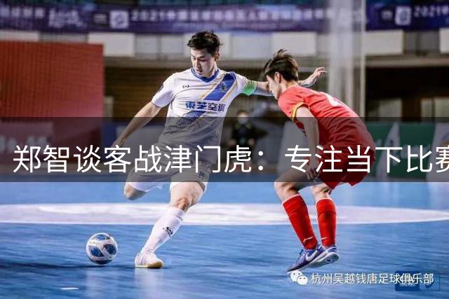 郑智谈客战津门虎：专注当下比赛 球队理念比排名更重要